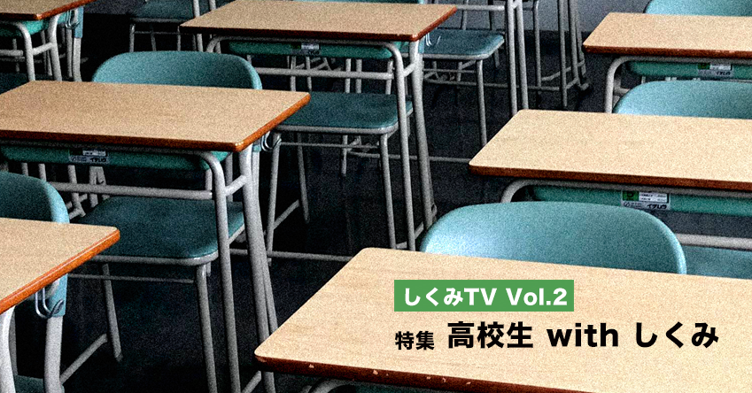 「しくみTV」Vol.2 特集：高校生 with しくみ
